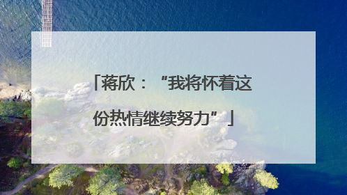 蒋欣：“我将怀着这份热情继续努力”