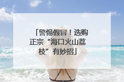 警惕假冒！选购正宗“海口火山荔枝”有妙招