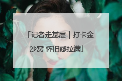 记者走基层｜打卡金沙窝 怀旧感拉满