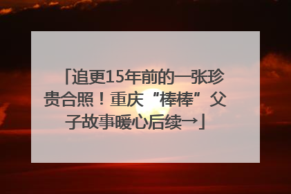 追更15年前的一张珍贵合照！重庆“棒棒”父子故事暖心后续→