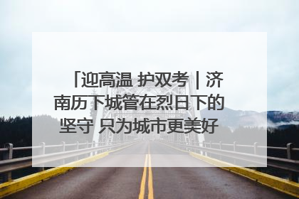 迎高温 护双考｜济南历下城管在烈日下的坚守 只为城市更美好 学子更安心