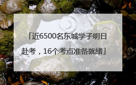 近6500名东城学子明日赴考，16个考点准备就绪