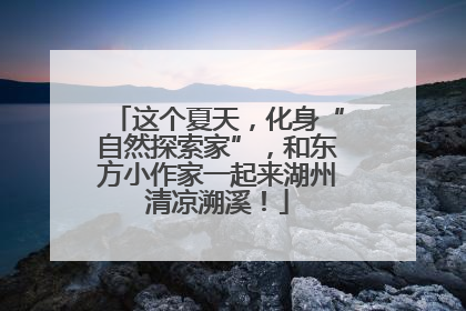 这个夏天，化身“自然探索家”，和东方小作家一起来湖州清凉溯溪！
