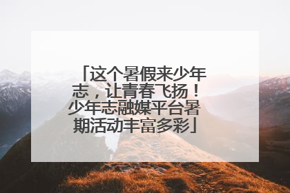 这个暑假来少年志，让青春飞扬！少年志融媒平台暑期活动丰富多彩