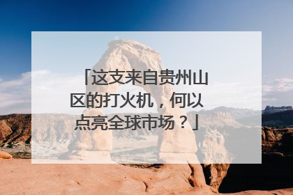 这支来自贵州山区的打火机，何以点亮全球市场？