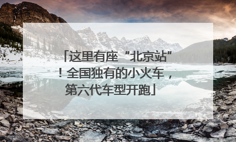 这里有座“北京站”！全国独有的小火车，第六代车型开跑