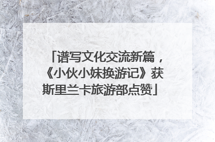 谱写文化交流新篇，《小伙小妹换游记》获斯里兰卡旅游部点赞
