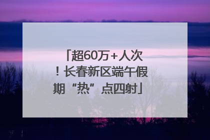 超60万+人次！长春新区端午假期“热”点四射