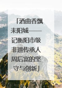 酒曲香飘耒阳城——记衡阳市级非遗传承人周后富的坚守与创新