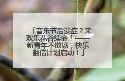 音乐节后遗症？来欢乐花谷续命！——新青年不散场，快乐翻倍计划启动！