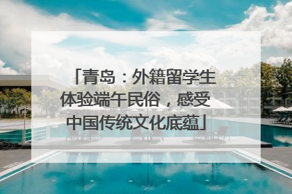 青岛：外籍留学生体验端午民俗，感受中国传统文化底蕴