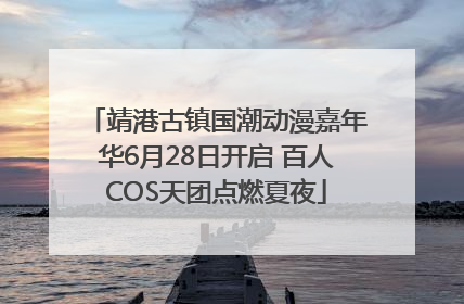 靖港古镇国潮动漫嘉年华6月28日开启 百人COS天团点燃夏夜