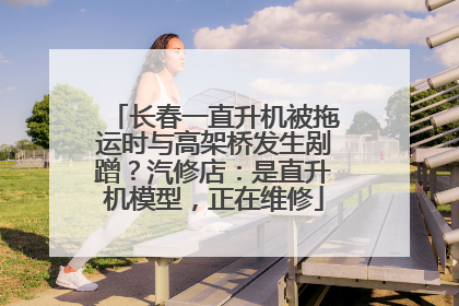 长春一直升机被拖运时与高架桥发生剐蹭？汽修店：是直升机模型，正在维修
