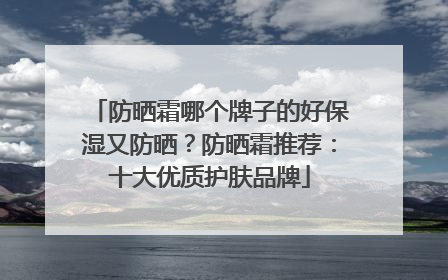 防晒霜哪个牌子的好保湿又防晒？防晒霜推荐：十大优质护肤品牌