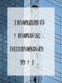 防晒霜推荐！防晒新宠：国货防晒新趋势！