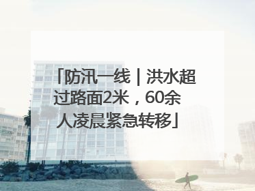 防汛一线｜洪水超过路面2米，60余人凌晨紧急转移