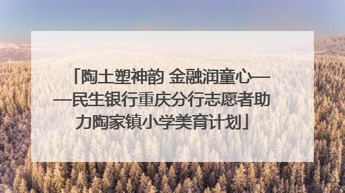 陶土塑神韵 金融润童心——民生银行重庆分行志愿者助力陶家镇小学美育计划