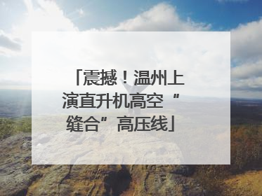 震撼！温州上演直升机高空“缝合”高压线