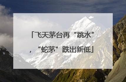 飞天茅台再“跳水”，“蛇茅”跌出新低