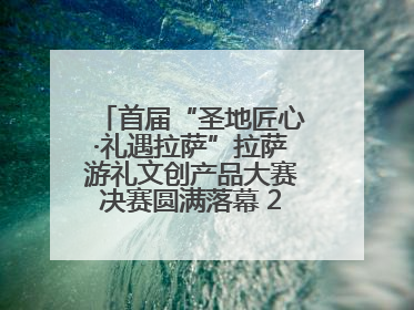 首届“圣地匠心·礼遇拉萨”拉萨游礼文创产品大赛决赛圆满落幕 20强文创佳作绽放雪域文化魅力
