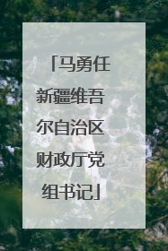 马勇任新疆维吾尔自治区财政厅党组书记