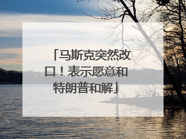 马斯克突然改口！表示愿意和特朗普和解