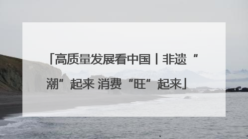 高质量发展看中国丨非遗“潮”起来 消费“旺”起来