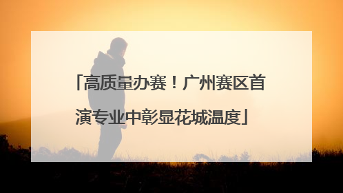 高质量办赛！广州赛区首演专业中彰显花城温度