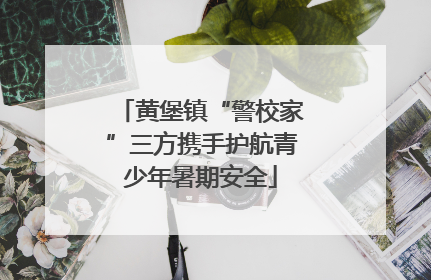 黄堡镇“警校家”三方携手护航青少年暑期安全