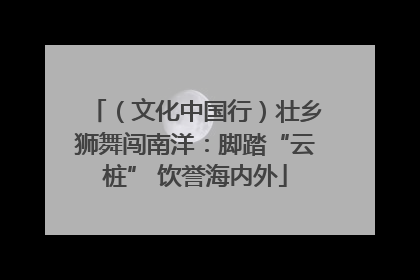 (文化中国行)壮乡狮舞闯南洋:脚踏“云桩” 饮誉海内外