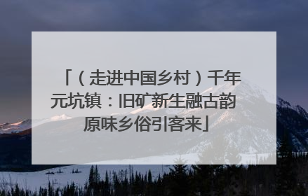 （走进中国乡村）千年元坑镇：旧矿新生融古韵 原味乡俗引客来