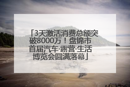 3天激活消费总额突破8000万！盘锦市首届汽车·露营·生活博览会圆满落幕