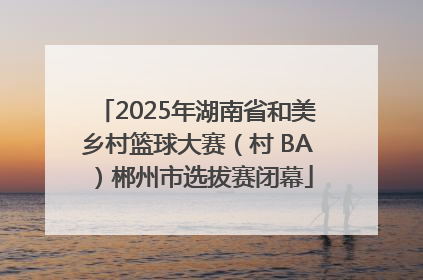 2025年湖南省和美乡村篮球大赛（村 BA）郴州市选拔赛闭幕
