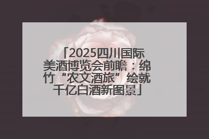 2025四川国际美酒博览会前瞻：绵竹“农文酒旅”绘就千亿白酒新图景