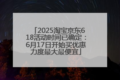 2025淘宝京东618活动时间已确定：6月17日开始买优惠力度最大最便宜