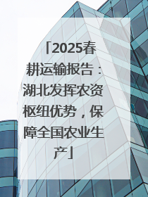 2025春耕运输报告：湖北发挥农资枢纽优势，保障全国农业生产