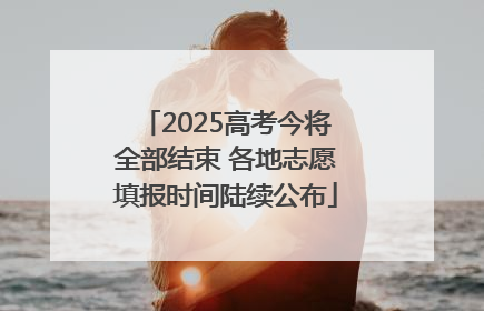 2025高考今将全部结束 各地志愿填报时间陆续公布