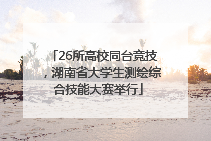 26所高校同台竞技，湖南省大学生测绘综合技能大赛举行