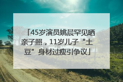 45岁演员姚晨罕见晒亲子照，11岁儿子“土豆”身材过瘦引争议