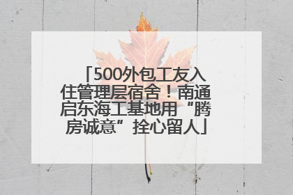 500外包工友入住管理层宿舍！南通启东海工基地用“腾房诚意”拴心留人